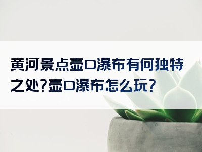 黄河景点壶口瀑布有何独特之处？壶口瀑布怎么玩？