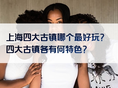 上海四大古镇哪个最好玩？四大古镇各有何特色？