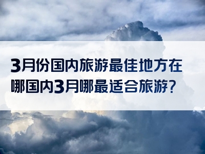 3月份国内旅游最佳地方在哪国内3月哪最适合旅游？