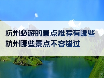 杭州必游的景点推荐有哪些杭州哪些景点不容错过
