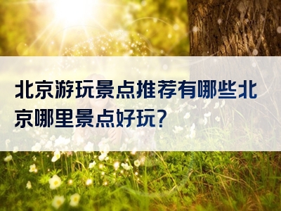 北京游玩景点推荐有哪些北京哪里景点好玩？