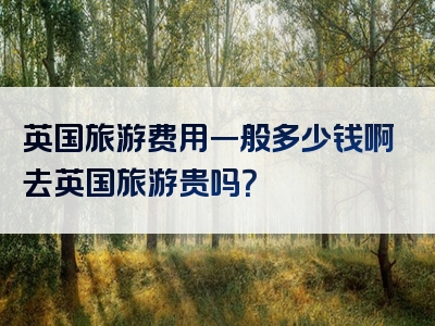 英国旅游费用一般多少钱啊去英国旅游贵吗？