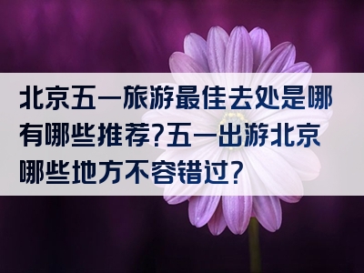 北京五一旅游最佳去处是哪有哪些推荐？五一出游北京哪些地方不容错过？