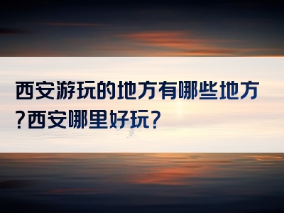 西安游玩的地方有哪些地方？西安哪里好玩？