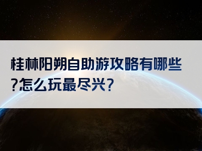 桂林阳朔自助游攻略有哪些？怎么玩最尽兴？