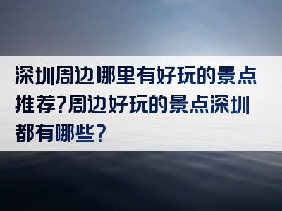 深圳周边哪里有好玩的景点推荐？周边好玩的景点深圳都有哪些？