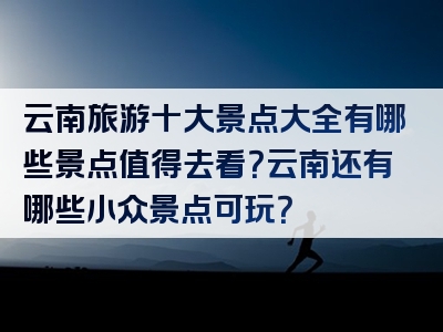 云南旅游十大景点大全有哪些景点值得去看？云南还有哪些小众景点可玩？