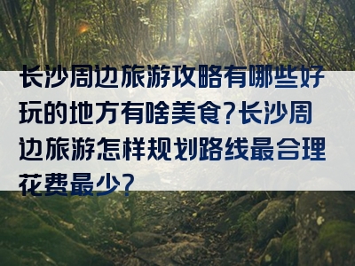 长沙周边旅游攻略有哪些好玩的地方有啥美食？长沙周边旅游怎样规划路线最合理花费最少？