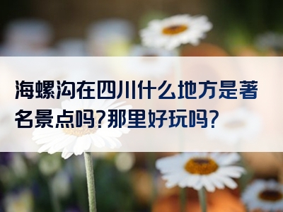 海螺沟在四川什么地方是著名景点吗？那里好玩吗？