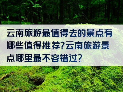 云南旅游最值得去的景点有哪些值得推荐？云南旅游景点哪里最不容错过？