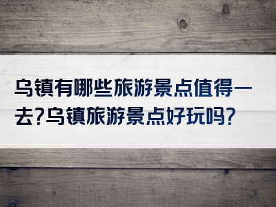 乌镇有哪些旅游景点值得一去？乌镇旅游景点好玩吗？