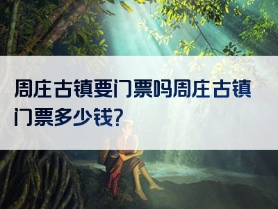 周庄古镇要门票吗周庄古镇门票多少钱？