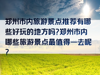郑州市内旅游景点推荐有哪些好玩的地方吗？郑州市内哪些旅游景点最值得一去呢？