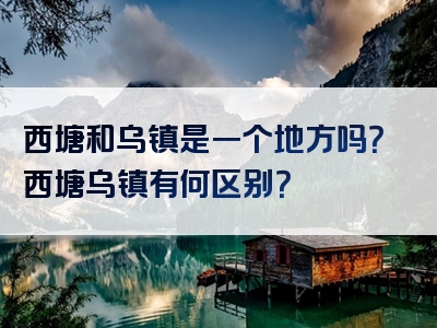 西塘和乌镇是一个地方吗？西塘乌镇有何区别？