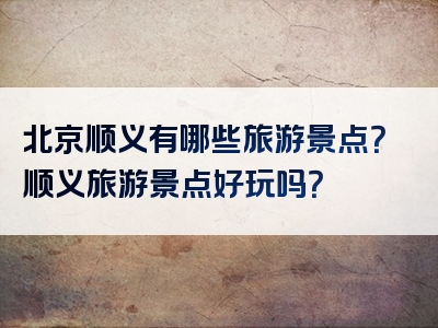 北京顺义有哪些旅游景点？顺义旅游景点好玩吗？
