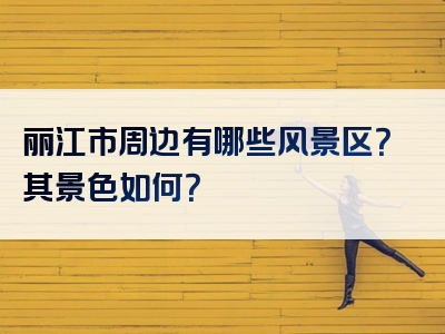 丽江市周边有哪些风景区？其景色如何？