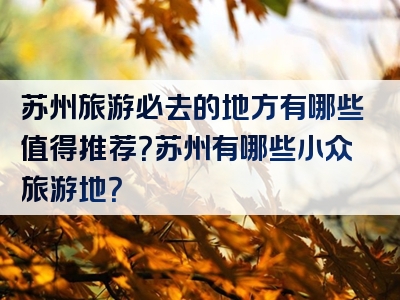 苏州旅游必去的地方有哪些值得推荐？苏州有哪些小众旅游地？