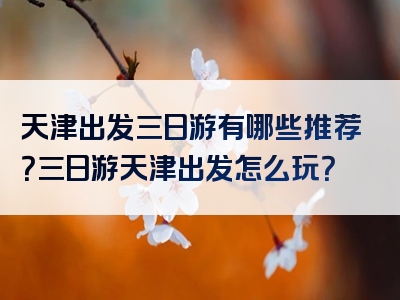 天津出发三日游有哪些推荐？三日游天津出发怎么玩？