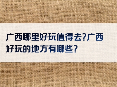 广西哪里好玩值得去？广西好玩的地方有哪些？