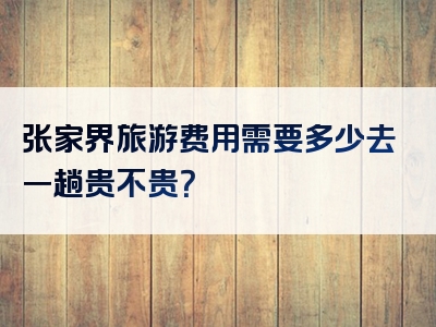 张家界旅游费用需要多少去一趟贵不贵？