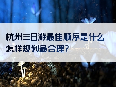 杭州三日游最佳顺序是什么怎样规划最合理？