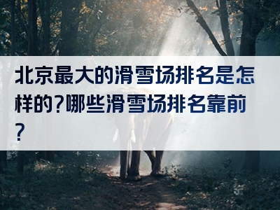 北京最大的滑雪场排名是怎样的？哪些滑雪场排名靠前？