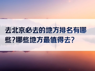 去北京必去的地方排名有哪些？哪些地方最值得去？