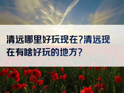 清远哪里好玩现在？清远现在有啥好玩的地方？