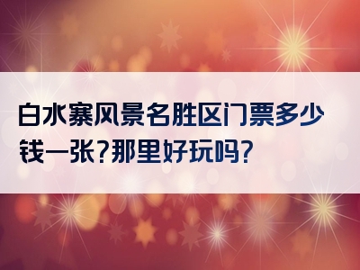 白水寨风景名胜区门票多少钱一张？那里好玩吗？