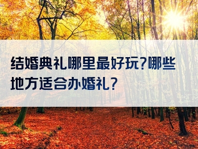 结婚典礼哪里最好玩？哪些地方适合办婚礼？