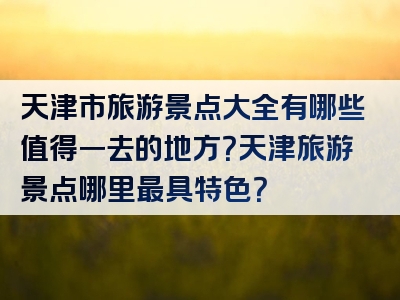 天津市旅游景点大全有哪些值得一去的地方？天津旅游景点哪里最具特色？