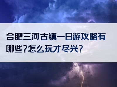 合肥三河古镇一日游攻略有哪些？怎么玩才尽兴？