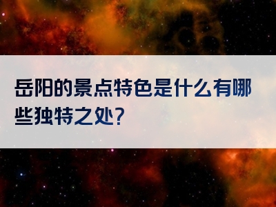 岳阳的景点特色是什么有哪些独特之处？