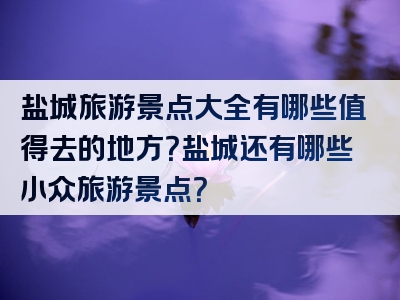 盐城旅游景点大全有哪些值得去的地方？盐城还有哪些小众旅游景点？