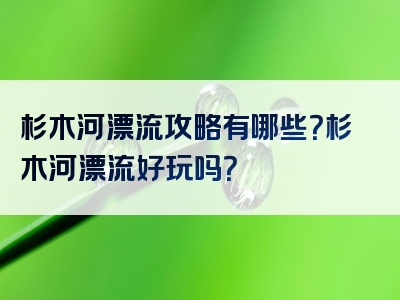 杉木河漂流攻略有哪些？杉木河漂流好玩吗？