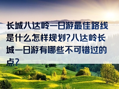 长城八达岭一日游最佳路线是什么怎样规划？八达岭长城一日游有哪些不可错过的点？