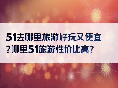 51去哪里旅游好玩又便宜？哪里51旅游性价比高？