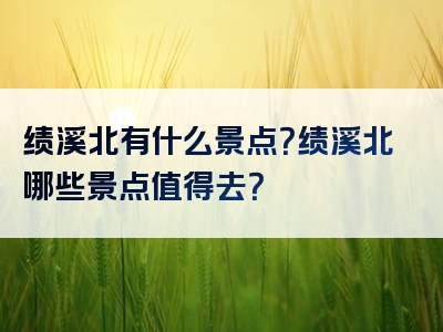 绩溪北有什么景点？绩溪北哪些景点值得去？