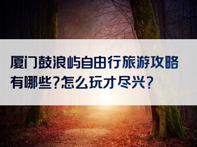厦门鼓浪屿自由行旅游攻略有哪些？怎么玩才尽兴？