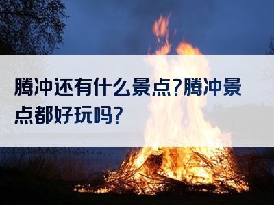 腾冲还有什么景点？腾冲景点都好玩吗？