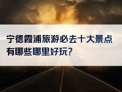 宁德霞浦旅游必去十大景点有哪些哪里好玩？