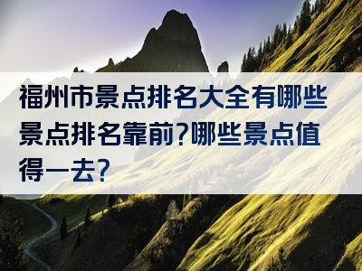 福州市景点排名大全有哪些景点排名靠前？哪些景点值得一去？