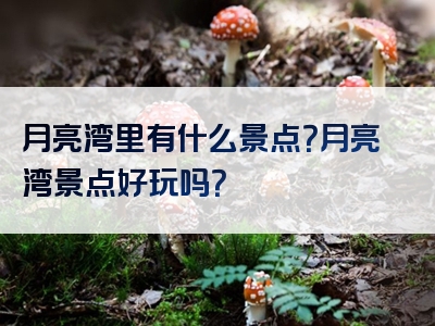 月亮湾里有什么景点？月亮湾景点好玩吗？