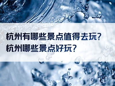 杭州有哪些景点值得去玩？杭州哪些景点好玩？