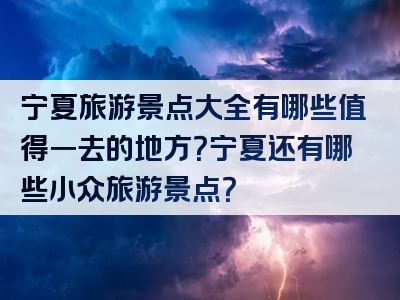 宁夏旅游景点大全有哪些值得一去的地方？宁夏还有哪些小众旅游景点？
