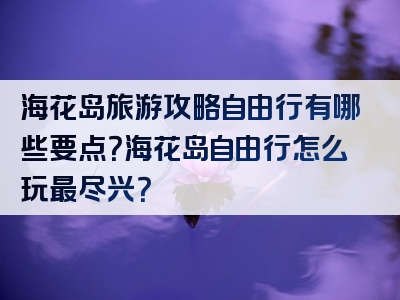 海花岛旅游攻略自由行有哪些要点？海花岛自由行怎么玩最尽兴？