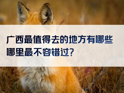 广西最值得去的地方有哪些哪里最不容错过？