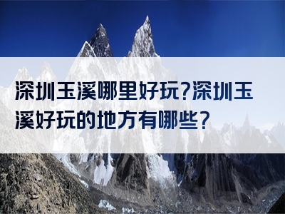 深圳玉溪哪里好玩？深圳玉溪好玩的地方有哪些？