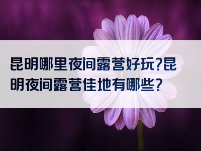 昆明哪里夜间露营好玩？昆明夜间露营佳地有哪些？