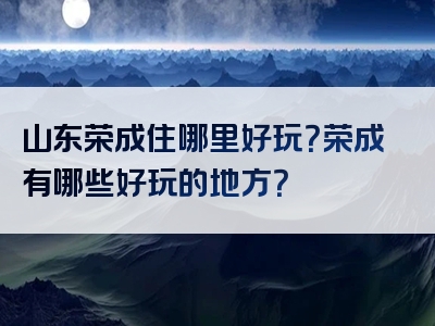 山东荣成住哪里好玩？荣成有哪些好玩的地方？